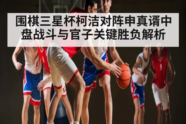 围棋三星杯柯洁对阵申真谞中盘战斗与官子关键胜负解析