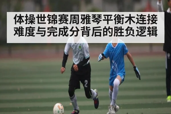 体操世锦赛周雅琴平衡木连接难度与完成分背后的胜负逻辑